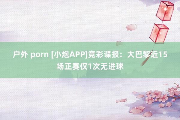 户外 porn [小炮APP]竞彩谍报：大巴黎近15场正赛仅1次无进球